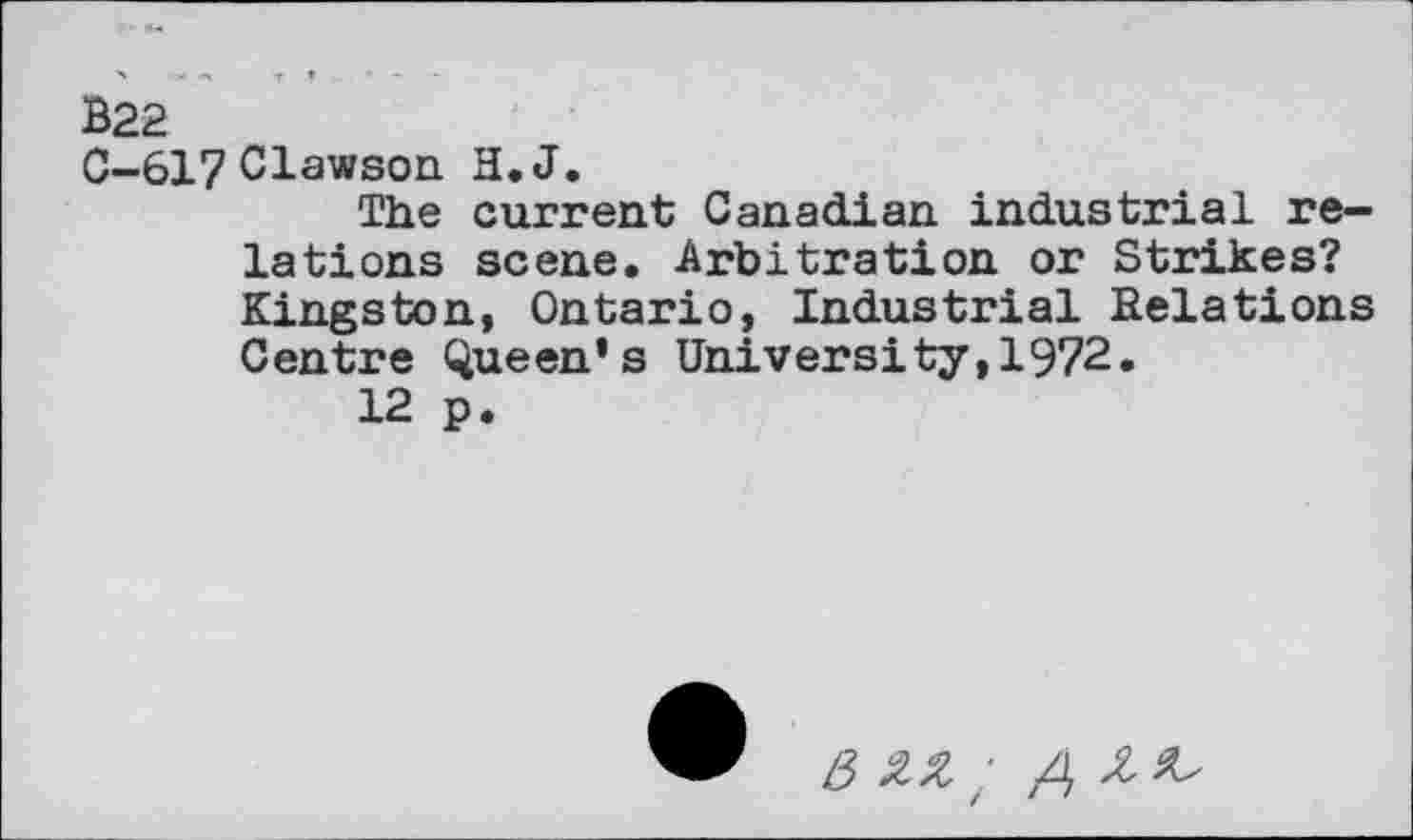 ﻿B22
C-617 Clawson H.J.
The current Canadian industrial relations scene. Arbitration or Strikes? Kingston, Ontario, Industrial Relations Centre Queen’s University,1972.
12 p.
6 zz ;